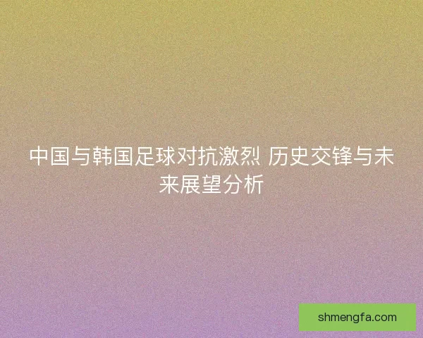 中国与韩国足球对抗激烈 历史交锋与未来展望分析