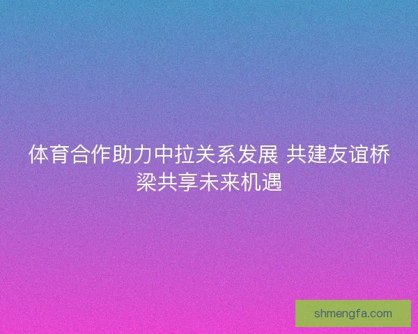 体育合作助力中拉关系发展 共建友谊桥梁共享未来机遇