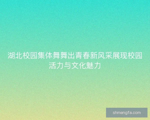 湖北校园集体舞舞出青春新风采展现校园活力与文化魅力
