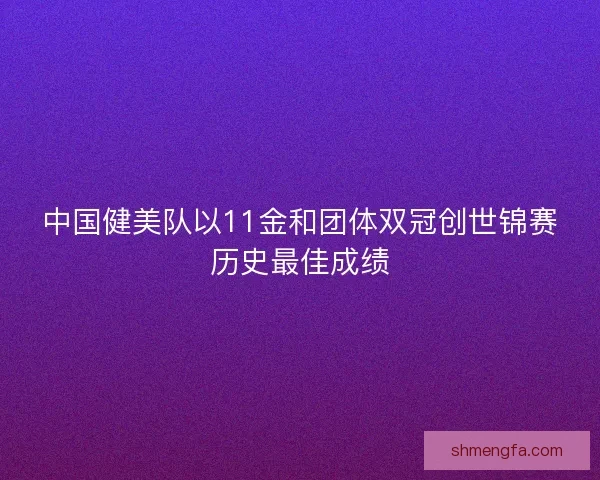 中国健美队以11金和团体双冠创世锦赛历史最佳成绩