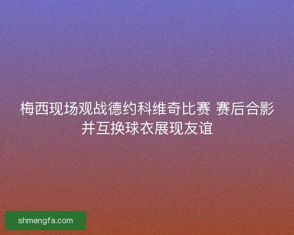 梅西现场观战德约科维奇比赛 赛后合影并互换球衣展现友谊