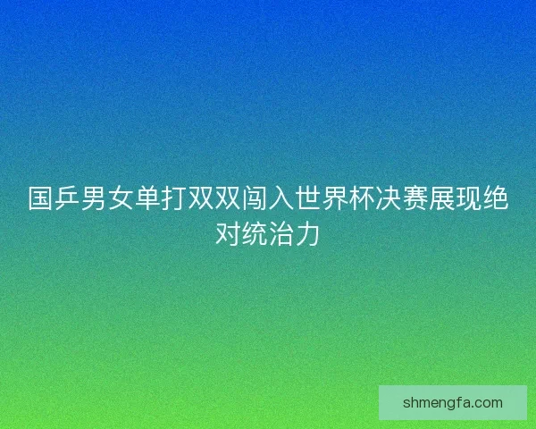 国乒男女单打双双闯入世界杯决赛展现绝对统治力