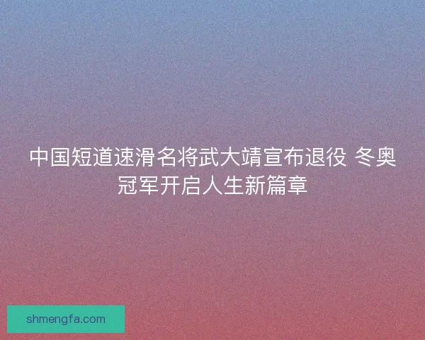 中国短道速滑名将武大靖宣布退役 冬奥冠军开启人生新篇章